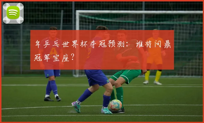 年乒乓世界杯夺冠预测:谁将问鼎冠军宝座?