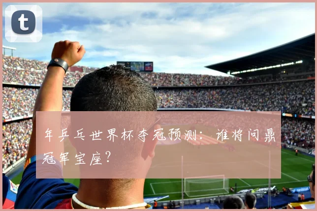 年乒乓世界杯夺冠预测：谁将问鼎冠军宝座？